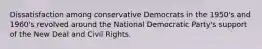 Dissatisfaction among conservative Democrats in the 1950's and 1960's revolved around the National Democratic Party's support of the New Deal and Civil Rights.