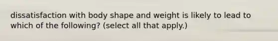 dissatisfaction with body shape and weight is likely to lead to which of the following? (select all that apply.)