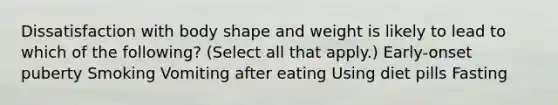 Dissatisfaction with body shape and weight is likely to lead to which of the following? (Select all that apply.) Early-onset puberty Smoking Vomiting after eating Using diet pills Fasting