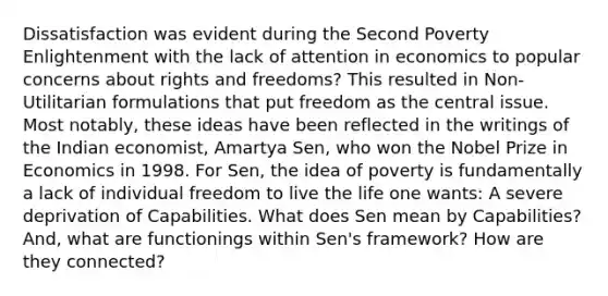 Dissatisfaction was evident during the Second Poverty Enlightenment with the lack of attention in economics to popular concerns about rights and freedoms? This resulted in Non-Utilitarian formulations that put freedom as the central issue. Most notably, these ideas have been reflected in the writings of the Indian economist, Amartya Sen, who won the Nobel Prize in Economics in 1998. For Sen, the idea of poverty is fundamentally a lack of individual freedom to live the life one wants: A severe deprivation of Capabilities. What does Sen mean by Capabilities? And, what are functionings within Sen's framework? How are they connected?