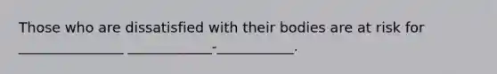 Those who are dissatisfied with their bodies are at risk for _______________ ____________-___________.