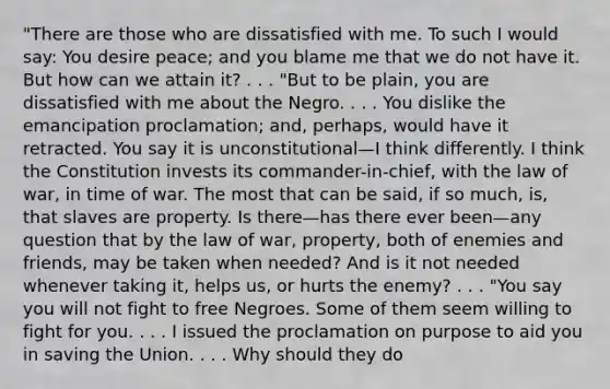 "There are those who are dissatisfied with me. To such I would say: You desire peace; and you blame me that we do not have it. But how can we attain it? . . . "But to be plain, you are dissatisfied with me about the Negro. . . . You dislike the emancipation proclamation; and, perhaps, would have it retracted. You say it is unconstitutional—I think differently. I think the Constitution invests its commander-in-chief, with the law of war, in time of war. The most that can be said, if so much, is, that slaves are property. Is there—has there ever been—any question that by the law of war, property, both of enemies and friends, may be taken when needed? And is it not needed whenever taking it, helps us, or hurts the enemy? . . . "You say you will not fight to free Negroes. Some of them seem willing to fight for you. . . . I issued the proclamation on purpose to aid you in saving the Union. . . . Why should they do