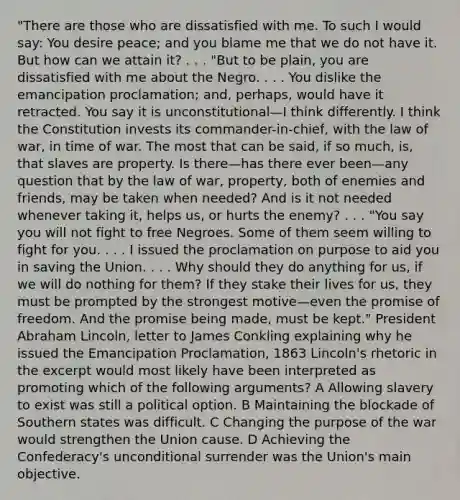 "There are those who are dissatisfied with me. To such I would say: You desire peace; and you blame me that we do not have it. But how can we attain it? . . . "But to be plain, you are dissatisfied with me about the Negro. . . . You dislike the emancipation proclamation; and, perhaps, would have it retracted. You say it is unconstitutional—I think differently. I think the Constitution invests its commander-in-chief, with the law of war, in time of war. The most that can be said, if so much, is, that slaves are property. Is there—has there ever been—any question that by the law of war, property, both of enemies and friends, may be taken when needed? And is it not needed whenever taking it, helps us, or hurts the enemy? . . . "You say you will not fight to free Negroes. Some of them seem willing to fight for you. . . . I issued the proclamation on purpose to aid you in saving the Union. . . . Why should they do anything for us, if we will do nothing for them? If they stake their lives for us, they must be prompted by the strongest motive—even the promise of freedom. And the promise being made, must be kept." President Abraham Lincoln, letter to James Conkling explaining why he issued the Emancipation Proclamation, 1863 Lincoln's rhetoric in the excerpt would most likely have been interpreted as promoting which of the following arguments? A Allowing slavery to exist was still a political option. B Maintaining the blockade of Southern states was difficult. C Changing the purpose of the war would strengthen the Union cause. D Achieving the Confederacy's unconditional surrender was the Union's main objective.