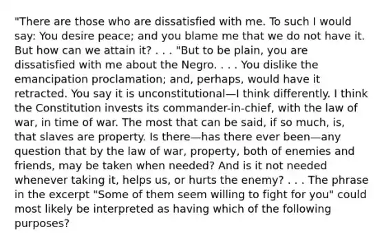 "There are those who are dissatisfied with me. To such I would say: You desire peace; and you blame me that we do not have it. But how can we attain it? . . . "But to be plain, you are dissatisfied with me about the Negro. . . . You dislike the emancipation proclamation; and, perhaps, would have it retracted. You say it is unconstitutional—I think differently. I think the Constitution invests its commander-in-chief, with the law of war, in time of war. The most that can be said, if so much, is, that slaves are property. Is there—has there ever been—any question that by the law of war, property, both of enemies and friends, may be taken when needed? And is it not needed whenever taking it, helps us, or hurts the enemy? . . . The phrase in the excerpt "Some of them seem willing to fight for you" could most likely be interpreted as having which of the following purposes?