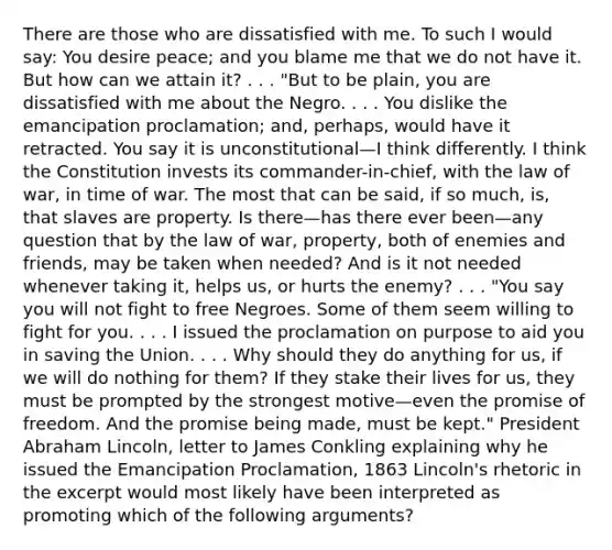 There are those who are dissatisfied with me. To such I would say: You desire peace; and you blame me that we do not have it. But how can we attain it? . . . "But to be plain, you are dissatisfied with me about the Negro. . . . You dislike the emancipation proclamation; and, perhaps, would have it retracted. You say it is unconstitutional—I think differently. I think the Constitution invests its commander-in-chief, with the law of war, in time of war. The most that can be said, if so much, is, that slaves are property. Is there—has there ever been—any question that by the law of war, property, both of enemies and friends, may be taken when needed? And is it not needed whenever taking it, helps us, or hurts the enemy? . . . "You say you will not fight to free Negroes. Some of them seem willing to fight for you. . . . I issued the proclamation on purpose to aid you in saving the Union. . . . Why should they do anything for us, if we will do nothing for them? If they stake their lives for us, they must be prompted by the strongest motive—even the promise of freedom. And the promise being made, must be kept." President Abraham Lincoln, letter to James Conkling explaining why he issued the Emancipation Proclamation, 1863 Lincoln's rhetoric in the excerpt would most likely have been interpreted as promoting which of the following arguments?