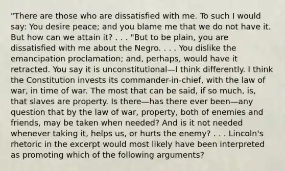 "There are those who are dissatisfied with me. To such I would say: You desire peace; and you blame me that we do not have it. But how can we attain it? . . . "But to be plain, you are dissatisfied with me about the Negro. . . . You dislike the emancipation proclamation; and, perhaps, would have it retracted. You say it is unconstitutional—I think differently. I think the Constitution invests its commander-in-chief, with the law of war, in time of war. The most that can be said, if so much, is, that slaves are property. Is there—has there ever been—any question that by the law of war, property, both of enemies and friends, may be taken when needed? And is it not needed whenever taking it, helps us, or hurts the enemy? . . . Lincoln's rhetoric in the excerpt would most likely have been interpreted as promoting which of the following arguments?