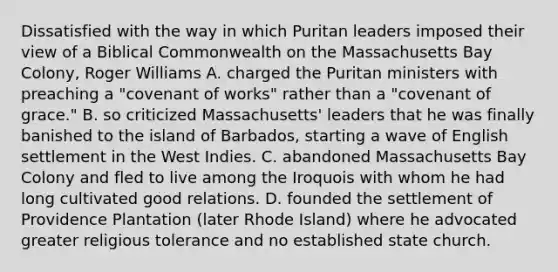 Dissatisfied with the way in which Puritan leaders imposed their view of a Biblical Commonwealth on the Massachusetts Bay Colony, Roger Williams A. charged the Puritan ministers with preaching a "covenant of works" rather than a "covenant of grace." B. so criticized Massachusetts' leaders that he was finally banished to the island of Barbados, starting a wave of English settlement in the West Indies. C. abandoned Massachusetts Bay Colony and fled to live among the Iroquois with whom he had long cultivated good relations. D. founded the settlement of Providence Plantation (later Rhode Island) where he advocated greater religious tolerance and no established state church.