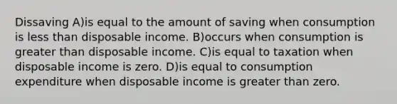 Dissaving A)is equal to the amount of saving when consumption is less than disposable income. B)occurs when consumption is greater than disposable income. C)is equal to taxation when disposable income is zero. D)is equal to consumption expenditure when disposable income is greater than zero.