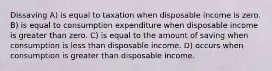 Dissaving A) is equal to taxation when disposable income is zero. B) is equal to consumption expenditure when disposable income is greater than zero. C) is equal to the amount of saving when consumption is less than disposable income. D) occurs when consumption is greater than disposable income.