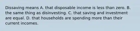 Dissaving means A. that disposable income is less than zero. B. the same thing as disinvesting. C. that saving and investment are equal. D. that households are spending more than their current incomes.