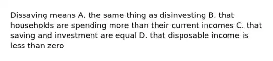 Dissaving means A. the same thing as disinvesting B. that households are spending more than their current incomes C. that saving and investment are equal D. that disposable income is less than zero