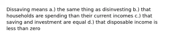 Dissaving means a.) the same thing as disinvesting b.) that households are spending than their current incomes c.) that saving and investment are equal d.) that disposable income is less than zero