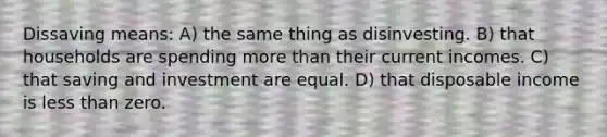 Dissaving means: A) the same thing as disinvesting. B) that households are spending more than their current incomes. C) that saving and investment are equal. D) that disposable income is less than zero.