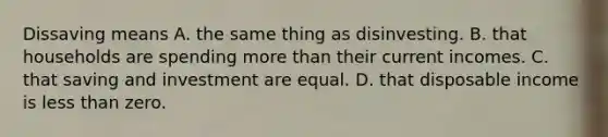 Dissaving means A. the same thing as disinvesting. B. that households are spending more than their current incomes. C. that saving and investment are equal. D. that disposable income is less than zero.