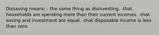 Dissaving means: - the same thing as disinvesting. -that households are spending more than their current incomes. -that saving and investment are equal. -that disposable income is less than zero.