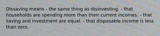 Dissaving means - the same thing as disinvesting. - that households are spending more than their current incomes. - that saving and investment are equal. - that disposable income is less than zero.