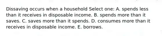 Dissaving occurs when a household Select one: A. spends less than it receives in disposable income. B. spends more than it saves. C. saves more than it spends. D. consumes more than it receives in disposable income. E. borrows.