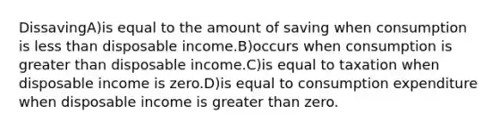 DissavingA)is equal to the amount of saving when consumption is less than disposable income.B)occurs when consumption is greater than disposable income.C)is equal to taxation when disposable income is zero.D)is equal to consumption expenditure when disposable income is greater than zero.