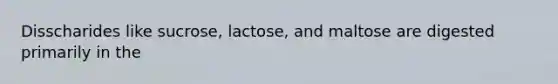 Disscharides like sucrose, lactose, and maltose are digested primarily in the