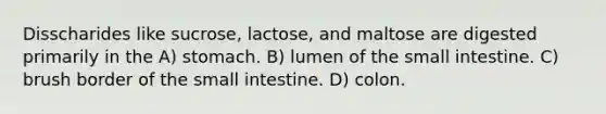 Disscharides like sucrose, lactose, and maltose are digested primarily in the A) stomach. B) lumen of the small intestine. C) brush border of the small intestine. D) colon.