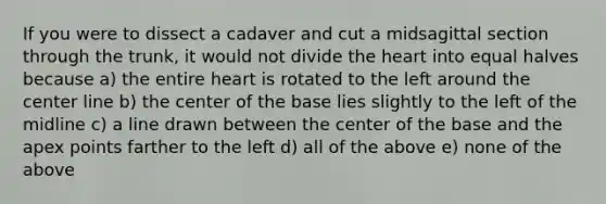 If you were to dissect a cadaver and cut a midsagittal section through the trunk, it would not divide <a href='https://www.questionai.com/knowledge/kya8ocqc6o-the-heart' class='anchor-knowledge'>the heart</a> into equal halves because a) the entire heart is rotated to the left around the center line b) the center of the base lies slightly to the left of the midline c) a line drawn between the center of the base and the apex points farther to the left d) all of the above e) none of the above