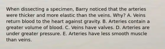 When dissecting a specimen, Barry noticed that the arteries were thicker and more elastic than the veins. Why? A. Veins return blood to <a href='https://www.questionai.com/knowledge/kya8ocqc6o-the-heart' class='anchor-knowledge'>the heart</a> against gravity. B. Arteries contain a greater volume of blood. C. Veins have valves. D. Arteries are under greater pressure. E. Arteries have less smooth muscle than veins.