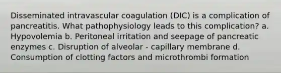 Disseminated intravascular coagulation (DIC) is a complication of pancreatitis. What pathophysiology leads to this complication? a. Hypovolemia b. Peritoneal irritation and seepage of pancreatic enzymes c. Disruption of alveolar - capillary membrane d. Consumption of clotting factors and microthrombi formation