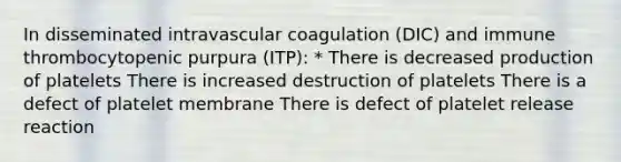 In disseminated intravascular coagulation (DIC) and immune thrombocytopenic purpura (ITP): * There is decreased production of platelets There is increased destruction of platelets There is a defect of platelet membrane There is defect of platelet release reaction