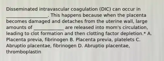 Disseminated intravascular coagulation (DIC) can occur in __________________. This happens because when the placenta becomes damaged and detaches from the uterine wall, large amounts of _____________ are released into mom's circulation, leading to clot formation and then clotting factor depletion.* A. Placenta previa, fibrinogen B. Placenta previa, platelets C. Abruptio placentae, fibrinogen D. Abruptio placentae, thromboplastin