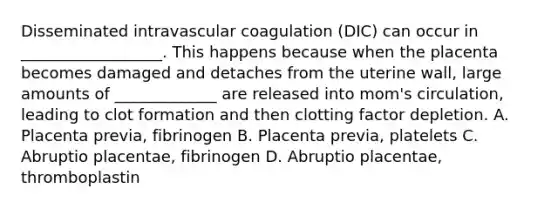 Disseminated intravascular coagulation (DIC) can occur in __________________. This happens because when the placenta becomes damaged and detaches from the uterine wall, large amounts of _____________ are released into mom's circulation, leading to clot formation and then clotting factor depletion. A. Placenta previa, fibrinogen B. Placenta previa, platelets C. Abruptio placentae, fibrinogen D. Abruptio placentae, thromboplastin