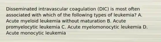 Disseminated intravascular coagulation (DIC) is most often associated with which of the following types of leukemia? A. Acute myeloid leukemia without maturation B. Acute promyelocytic leukemia C. Acute myelomonocytic leukemia D. Acute monocytic leukemia