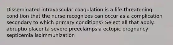 Disseminated intravascular coagulation is a life-threatening condition that the nurse recognizes can occur as a complication secondary to which primary conditions? Select all that apply. abruptio placenta severe preeclampsia ectopic pregnancy septicemia isoimmunization