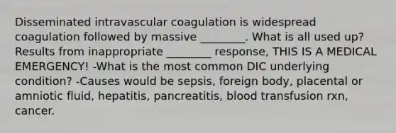 Disseminated intravascular coagulation is widespread coagulation followed by massive ________. What is all used up? Results from inappropriate ________ response, THIS IS A MEDICAL EMERGENCY! -What is the most common DIC underlying condition? -Causes would be sepsis, foreign body, placental or amniotic fluid, hepatitis, pancreatitis, blood transfusion rxn, cancer.