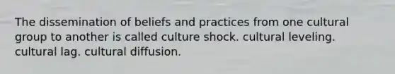 The dissemination of beliefs and practices from one cultural group to another is called culture shock. cultural leveling. cultural lag. cultural diffusion.