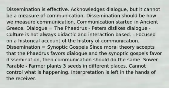 Dissemination is effective. Acknowledges dialogue, but it cannot be a measure of communication. Dissemination should be how we measure communication. Communication started in Ancient Greece. Dialogue = The Phaedrus - Peters dislikes dialogue - Culture is not always didactic and interaction based. - Focused on a historical account of the history of communication. Dissemination = Synoptic Gospels Since moral theory accepts that the Phaedrus favors dialogue and the synoptic gospels favor dissemination, then communication should do the same. Sower Parable - Farmer plants 3 seeds in different places. Cannot control what is happening. Interpretation is left in the hands of the receiver.