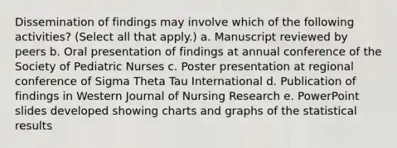 Dissemination of findings may involve which of the following activities? (Select all that apply.) a. Manuscript reviewed by peers b. Oral presentation of findings at annual conference of the Society of Pediatric Nurses c. Poster presentation at regional conference of Sigma Theta Tau International d. Publication of findings in Western Journal of Nursing Research e. PowerPoint slides developed showing charts and graphs of the statistical results