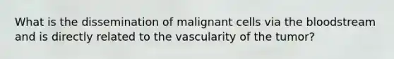 What is the dissemination of malignant cells via the bloodstream and is directly related to the vascularity of the tumor?