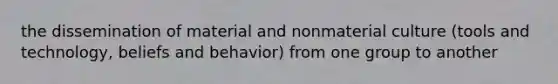 the dissemination of material and nonmaterial culture (tools and technology, beliefs and behavior) from one group to another