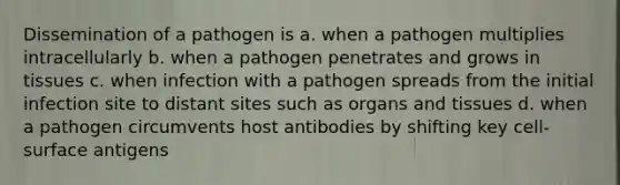 Dissemination of a pathogen is a. when a pathogen multiplies intracellularly b. when a pathogen penetrates and grows in tissues c. when infection with a pathogen spreads from the initial infection site to distant sites such as organs and tissues d. when a pathogen circumvents host antibodies by shifting key cell-surface antigens