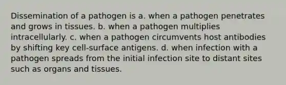 Dissemination of a pathogen is a. when a pathogen penetrates and grows in tissues. b. when a pathogen multiplies intracellularly. c. when a pathogen circumvents host antibodies by shifting key cell-surface antigens. d. when infection with a pathogen spreads from the initial infection site to distant sites such as organs and tissues.