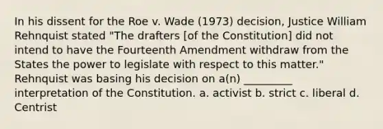 In his dissent for the Roe v. Wade (1973) decision, Justice William Rehnquist stated "The drafters [of the Constitution] did not intend to have the Fourteenth Amendment withdraw from the States the power to legislate with respect to this matter." Rehnquist was basing his decision on a(n) _________ interpretation of the Constitution. a. activist b. strict c. liberal d. Centrist