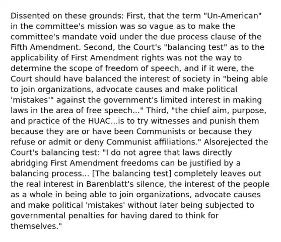 Dissented on these grounds: First, that the term "Un-American" in the committee's mission was so vague as to make the committee's mandate void under the due process clause of the Fifth Amendment. Second, the Court's "balancing test" as to the applicability of First Amendment rights was not the way to determine the scope of freedom of speech, and if it were, the Court should have balanced the interest of society in "being able to join organizations, advocate causes and make political 'mistakes'" against the government's limited interest in making laws in the area of free speech..." Third, "the chief aim, purpose, and practice of the HUAC...is to try witnesses and punish them because they are or have been Communists or because they refuse or admit or deny Communist affiliations." Alsorejected the Court's balancing test: "I do not agree that laws directly abridging First Amendment freedoms can be justified by a balancing process... [The balancing test] completely leaves out the real interest in Barenblatt's silence, the interest of the people as a whole in being able to join organizations, advocate causes and make political 'mistakes' without later being subjected to governmental penalties for having dared to think for themselves."