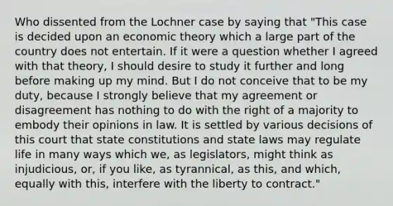 Who dissented from the Lochner case by saying that "This case is decided upon an economic theory which a large part of the country does not entertain. If it were a question whether I agreed with that theory, I should desire to study it further and long before making up my mind. But I do not conceive that to be my duty, because I strongly believe that my agreement or disagreement has nothing to do with the right of a majority to embody their opinions in law. It is settled by various decisions of this court that state constitutions and state laws may regulate life in many ways which we, as legislators, might think as injudicious, or, if you like, as tyrannical, as this, and which, equally with this, interfere with the liberty to contract."