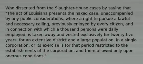 Who dissented from the Slaughter-House cases by saying that "The act of Louisiana presents the naked case, unaccompanied by any public considerations, where a right to pursue a lawful and necessary calling, previously enjoyed by every citizen, and in connection with which a thousand persons were daily employed, is taken away and vested exclusively for twenty-five years, for an extensive district and a large population, in a single corporation, or its exercise is for that period restricted to the establishments of the corporation, and there allowed only upon onerous conditions."