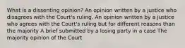 What is a dissenting opinion? An opinion written by a justice who disagrees with the Court's ruling. An opinion written by a justice who agrees with the Court's ruling but for different reasons than the majority A brief submitted by a losing party in a case The majority opinion of the Court