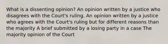 What is a dissenting opinion? An opinion written by a justice who disagrees with the Court's ruling. An opinion written by a justice who agrees with the Court's ruling but for different reasons than the majority A brief submitted by a losing party in a case The majority opinion of the Court