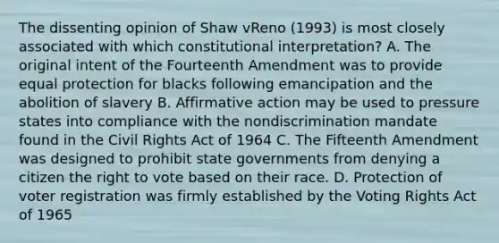 The dissenting opinion of Shaw vReno (1993) is most closely associated with which constitutional interpretation? A. The original intent of the Fourteenth Amendment was to provide equal protection for blacks following emancipation and the abolition of slavery B. <a href='https://www.questionai.com/knowledge/k15TsidlpG-affirmative-action' class='anchor-knowledge'>affirmative action</a> may be used to pressure states into compliance with the nondiscrimination mandate found in the <a href='https://www.questionai.com/knowledge/kkdJLQddfe-civil-rights' class='anchor-knowledge'>civil rights</a> Act of 1964 C. The Fifteenth Amendment was designed to prohibit state governments from denying a citizen <a href='https://www.questionai.com/knowledge/kr9tEqZQot-the-right-to-vote' class='anchor-knowledge'>the right to vote</a> based on their race. D. Protection of voter registration was firmly established by the Voting Rights Act of 1965