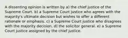 A dissenting opinion is written by a) the chief justice of the Supreme Court. b) a Supreme Court justice who agrees with the majority's ultimate decision but wishes to offer a different rationale or emphasis. c) a Supreme Court justice who disagrees with the majority decision. d) the solicitor general. e) a Supreme Court justice assigned by the chief justice.