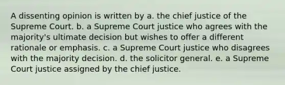 A dissenting opinion is written by a. the chief justice of the Supreme Court. b. a Supreme Court justice who agrees with the majority's ultimate decision but wishes to offer a different rationale or emphasis. c. a Supreme Court justice who disagrees with the majority decision. d. the solicitor general. e. a Supreme Court justice assigned by the chief justice.