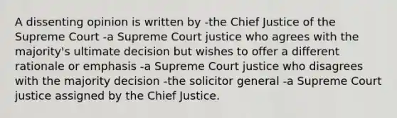 A dissenting opinion is written by -the Chief Justice of the Supreme Court -a Supreme Court justice who agrees with the majority's ultimate decision but wishes to offer a different rationale or emphasis -a Supreme Court justice who disagrees with the majority decision -the solicitor general -a Supreme Court justice assigned by the Chief Justice.